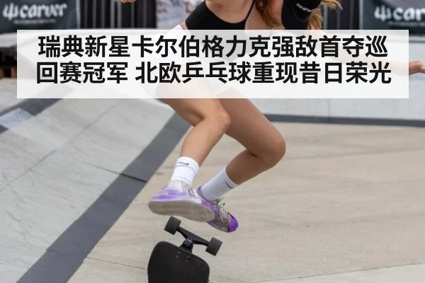 瑞典新星卡尔伯格力克强敌首夺巡回赛冠军 北欧乒乓球重现昔日荣光